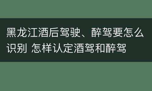 黑龙江酒后驾驶、醉驾要怎么识别 怎样认定酒驾和醉驾