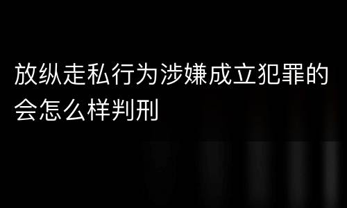 放纵走私行为涉嫌成立犯罪的会怎么样判刑