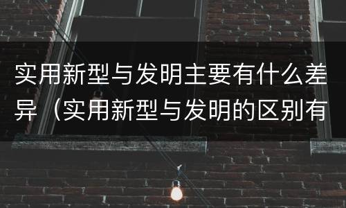 实用新型与发明主要有什么差异（实用新型与发明的区别有哪些）