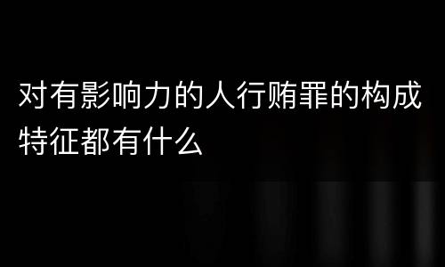 对有影响力的人行贿罪的构成特征都有什么