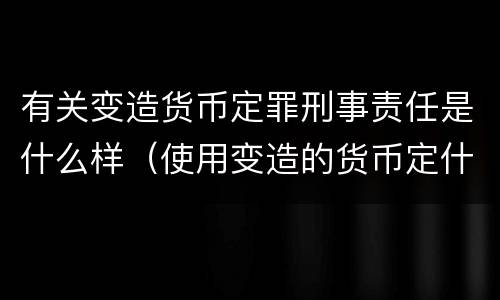 有关变造货币定罪刑事责任是什么样（使用变造的货币定什么罪）