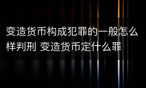 变造货币构成犯罪的一般怎么样判刑 变造货币定什么罪