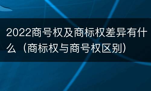 2022商号权及商标权差异有什么（商标权与商号权区别）