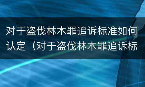 对于盗伐林木罪追诉标准如何认定（对于盗伐林木罪追诉标准如何认定的）