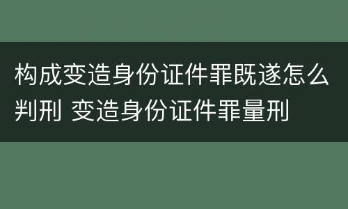 构成变造身份证件罪既遂怎么判刑 变造身份证件罪量刑