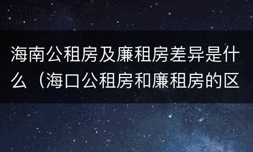 海南公租房及廉租房差异是什么（海口公租房和廉租房的区别）