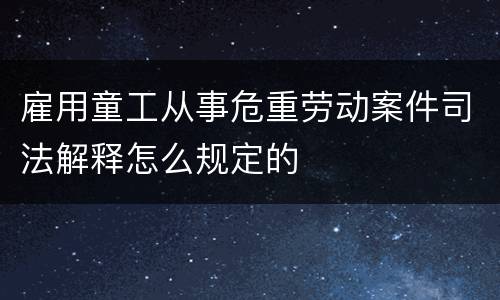 雇用童工从事危重劳动案件司法解释怎么规定的