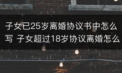 子女已25岁离婚协议书中怎么写 子女超过18岁协议离婚怎么写