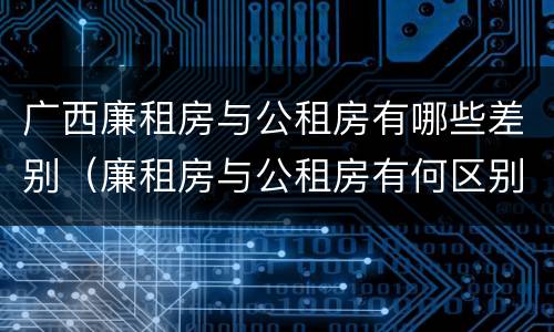 广西廉租房与公租房有哪些差别（廉租房与公租房有何区别）
