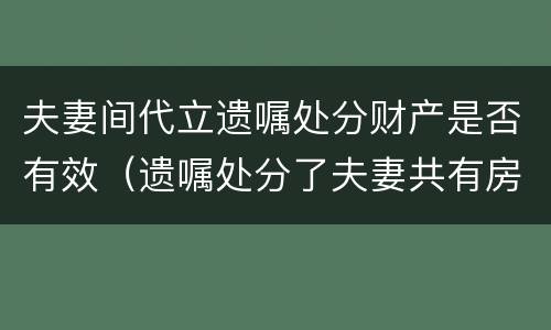 夫妻间代立遗嘱处分财产是否有效（遗嘱处分了夫妻共有房产）