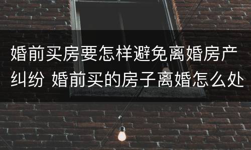 婚前买房要怎样避免离婚房产纠纷 婚前买的房子离婚怎么处理