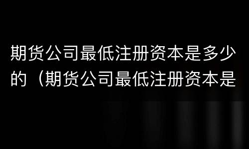 期货公司最低注册资本是多少的（期货公司最低注册资本是多少的股票）