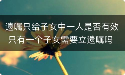 遗嘱只给子女中一人是否有效 只有一个子女需要立遗嘱吗