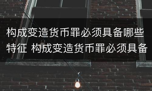 构成变造货币罪必须具备哪些特征 构成变造货币罪必须具备哪些特征