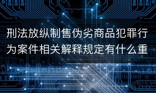 刑法放纵制售伪劣商品犯罪行为案件相关解释规定有什么重要内容