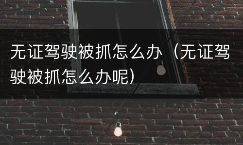 无证驾驶被抓怎么办（无证驾驶被抓怎么办呢）