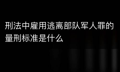 刑法中雇用逃离部队军人罪的量刑标准是什么