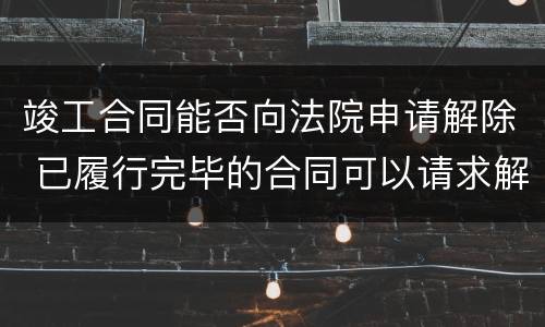 竣工合同能否向法院申请解除 已履行完毕的合同可以请求解除吗