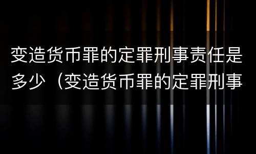 变造货币罪的定罪刑事责任是多少（变造货币罪的定罪刑事责任是多少）