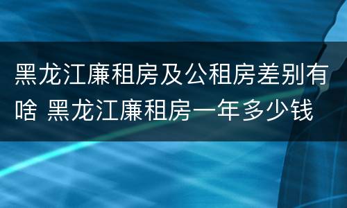 黑龙江廉租房及公租房差别有啥 黑龙江廉租房一年多少钱