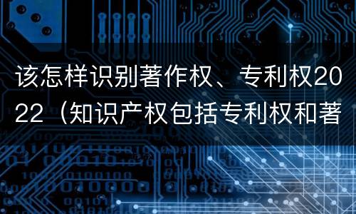 该怎样识别著作权、专利权2022（知识产权包括专利权和著作权吗）