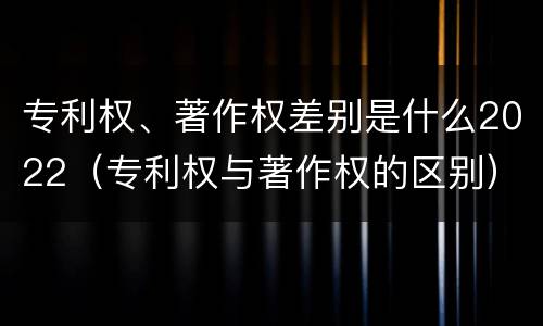 专利权、著作权差别是什么2022（专利权与著作权的区别）