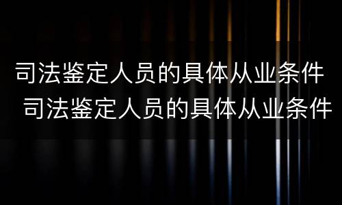 司法鉴定人员的具体从业条件 司法鉴定人员的具体从业条件包括