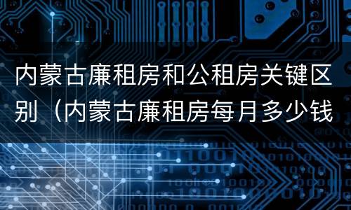 内蒙古廉租房和公租房关键区别（内蒙古廉租房每月多少钱）