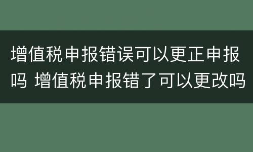 增值税申报错误可以更正申报吗 增值税申报错了可以更改吗?