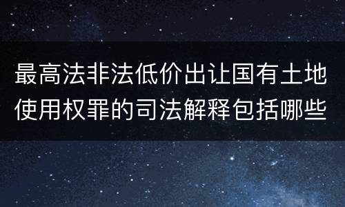最高法非法低价出让国有土地使用权罪的司法解释包括哪些重要规定