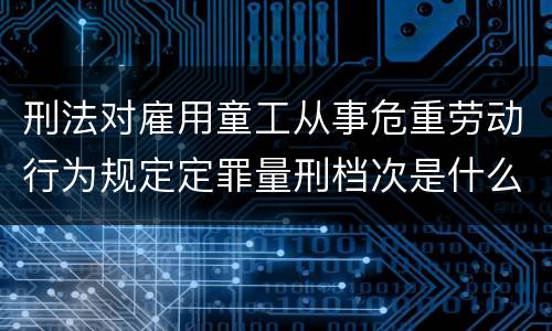 刑法对雇用童工从事危重劳动行为规定定罪量刑档次是什么