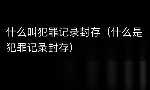 什么叫犯罪记录封存（什么是犯罪记录封存）