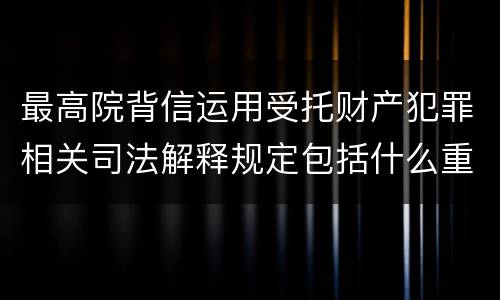 最高院背信运用受托财产犯罪相关司法解释规定包括什么重要内容