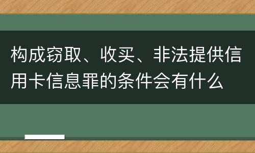 构成窃取、收买、非法提供信用卡信息罪的条件会有什么