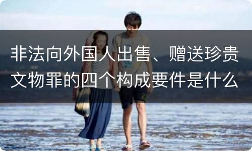 非法向外国人出售、赠送珍贵文物罪的四个构成要件是什么