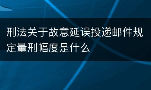 刑法关于故意延误投递邮件规定量刑幅度是什么