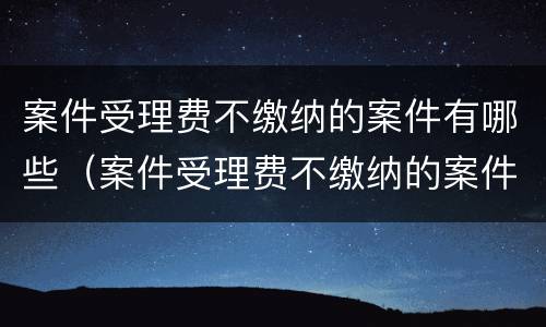 案件受理费不缴纳的案件有哪些（案件受理费不缴纳的案件有哪些情况）