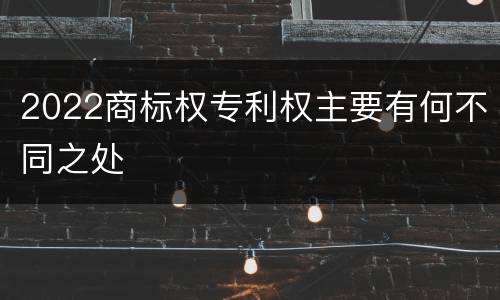 2022商标权专利权主要有何不同之处