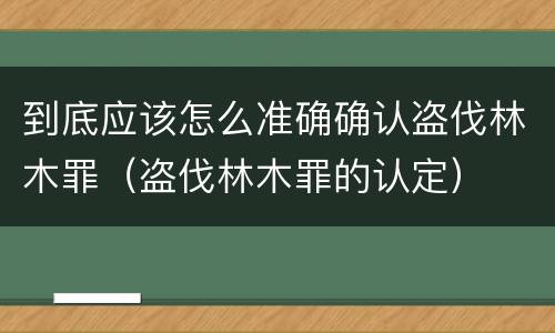 到底应该怎么准确确认盗伐林木罪（盗伐林木罪的认定）