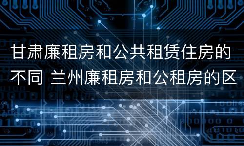 甘肃廉租房和公共租赁住房的不同 兰州廉租房和公租房的区别