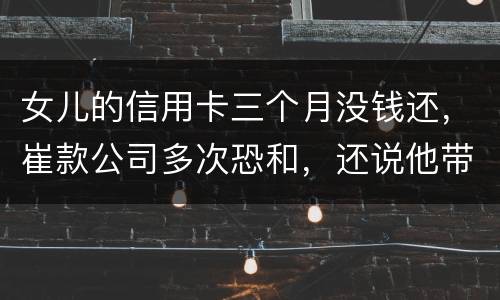 女儿的信用卡三个月没钱还，崔款公司多次恐和，还说他带公安司法上门抓人