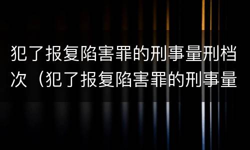 犯了报复陷害罪的刑事量刑档次（犯了报复陷害罪的刑事量刑档次是多少）