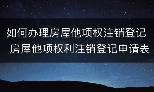 如何办理房屋他项权注销登记 房屋他项权利注销登记申请表