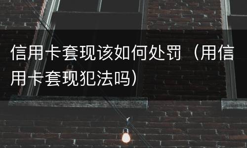 信用卡套现该如何处罚（用信用卡套现犯法吗）