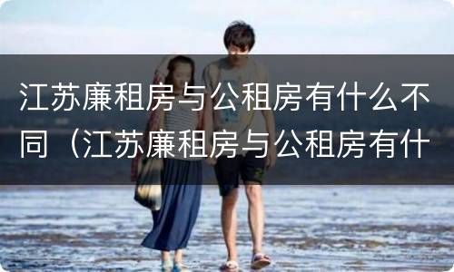 江苏廉租房与公租房有什么不同(江苏廉租房与公租房有什么不同吗)