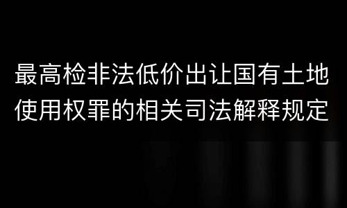 最高检非法低价出让国有土地使用权罪的相关司法解释规定包括哪些重要内容