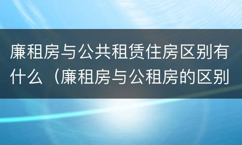 廉租房与公共租赁住房区别有什么（廉租房与公租房的区别是什么）