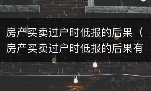 房产买卖过户时低报的后果（房产买卖过户时低报的后果有办法解决吗）