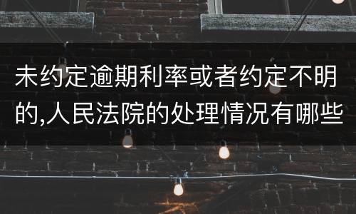 未约定逾期利率或者约定不明的,人民法院的处理情况有哪些