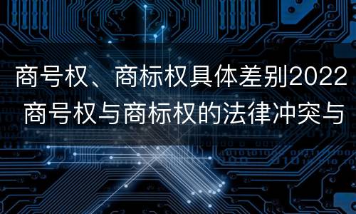 商号权、商标权具体差别2022 商号权与商标权的法律冲突与解决